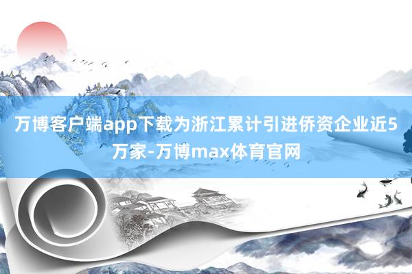 万博客户端app下载为浙江累计引进侨资企业近5万家-万博max体育官网