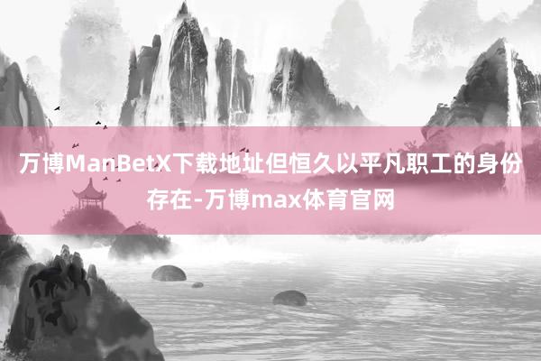 万博ManBetX下载地址但恒久以平凡职工的身份存在-万博max体育官网