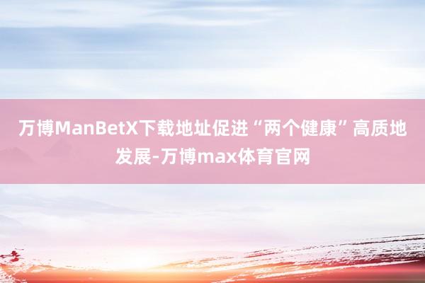 万博ManBetX下载地址促进“两个健康”高质地发展-万博max体育官网