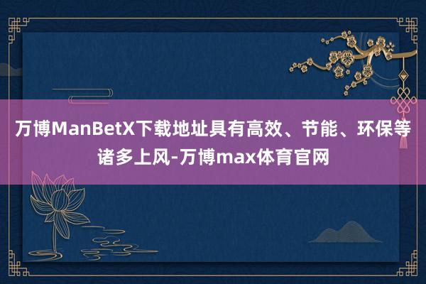 万博ManBetX下载地址具有高效、节能、环保等诸多上风-万博max体育官网