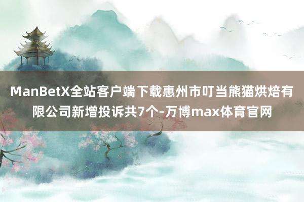 ManBetX全站客户端下载惠州市叮当熊猫烘焙有限公司新增投诉共7个-万博max体育官网