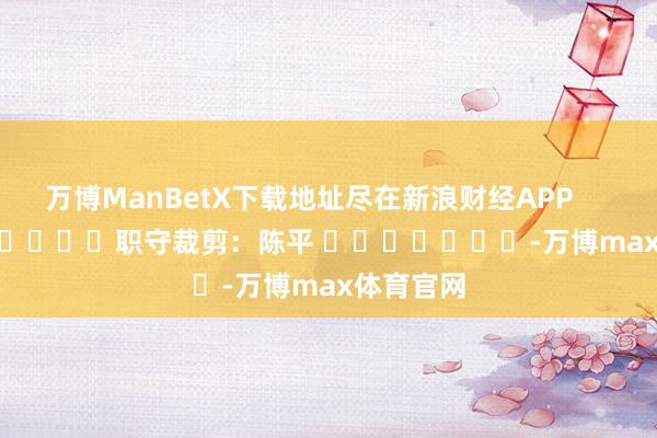 万博ManBetX下载地址尽在新浪财经APP            						职守裁剪：陈平 							-万博max体育官网