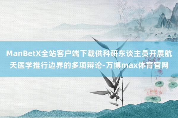 ManBetX全站客户端下载供科研东谈主员开展航天医学推行边界的多项辩论-万博max体育官网