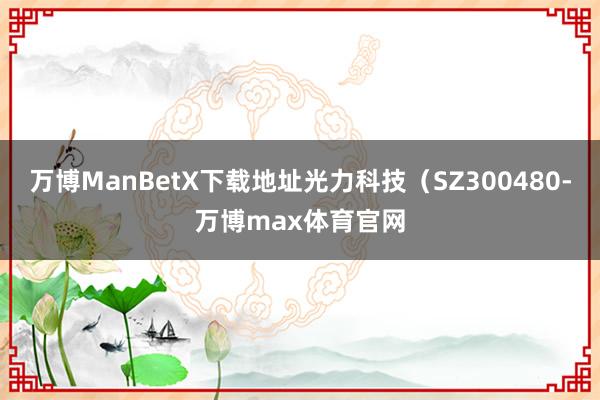 万博ManBetX下载地址光力科技（SZ300480-万博max体育官网