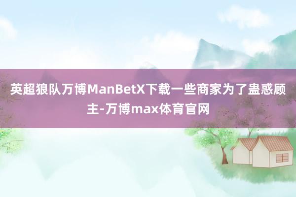 英超狼队万博ManBetX下载一些商家为了蛊惑顾主-万博max体育官网