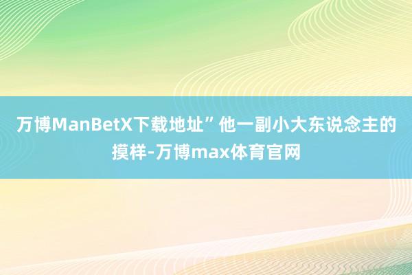 万博ManBetX下载地址”他一副小大东说念主的摸样-万博max体育官网