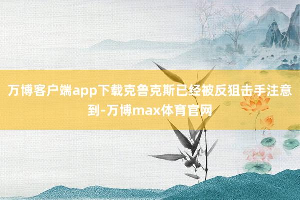 万博客户端app下载克鲁克斯已经被反狙击手注意到-万博max体育官网