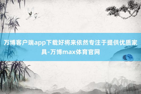 万博客户端app下载好将来依然专注于提供优质家具-万博max体育官网