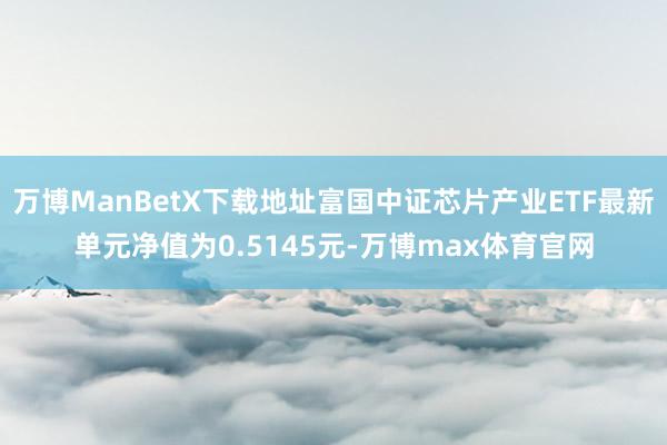 万博ManBetX下载地址富国中证芯片产业ETF最新单元净值为0.5145元-万博max体育官网