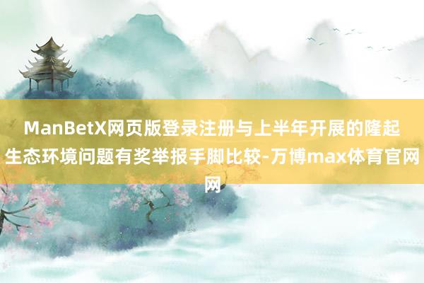 ManBetX网页版登录注册与上半年开展的隆起生态环境问题有奖举报手脚比较-万博max体育官网