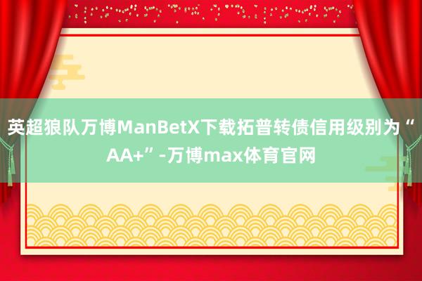 英超狼队万博ManBetX下载拓普转债信用级别为“AA+”-万博max体育官网