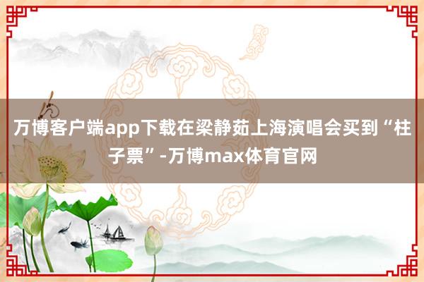 万博客户端app下载在梁静茹上海演唱会买到“柱子票”-万博max体育官网