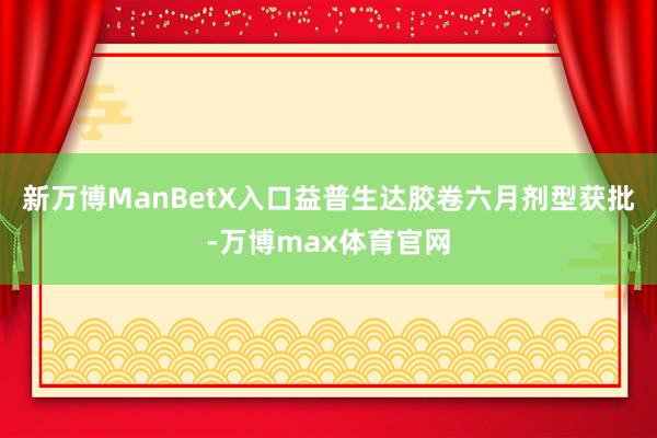 新万博ManBetX入口益普生达胶卷六月剂型获批-万博max体育官网