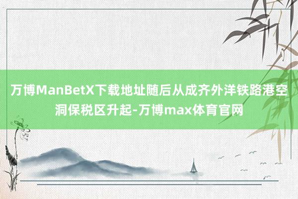 万博ManBetX下载地址随后从成齐外洋铁路港空洞保税区升起-万博max体育官网