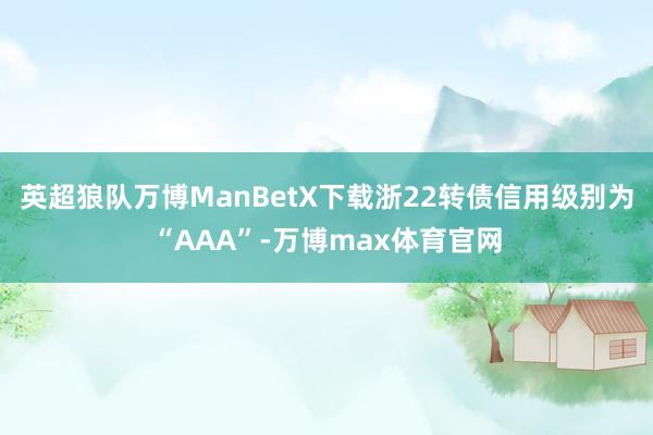 英超狼队万博ManBetX下载浙22转债信用级别为“AAA”-万博max体育官网