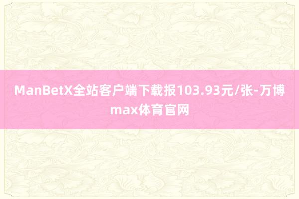 ManBetX全站客户端下载报103.93元/张-万博max体育官网