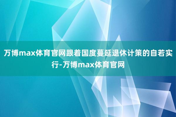 万博max体育官网跟着国度蔓延退休计策的自若实行-万博max体育官网