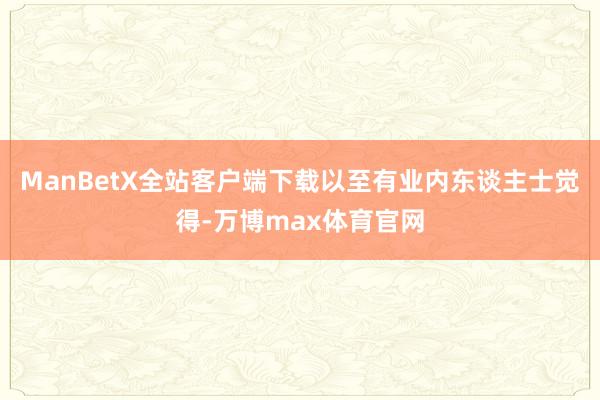 ManBetX全站客户端下载以至有业内东谈主士觉得-万博max体育官网