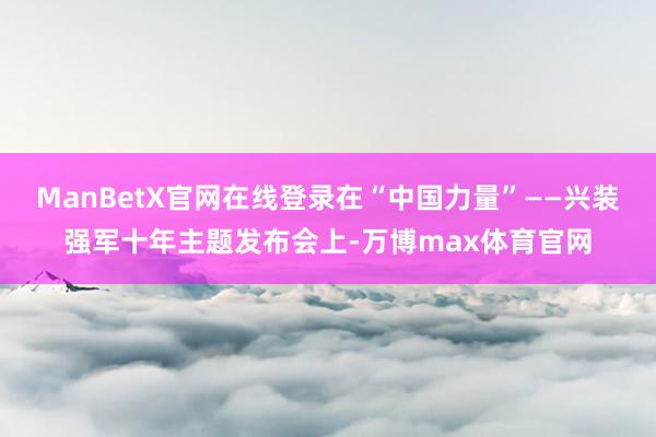 ManBetX官网在线登录在“中国力量”——兴装强军十年主题发布会上-万博max体育官网