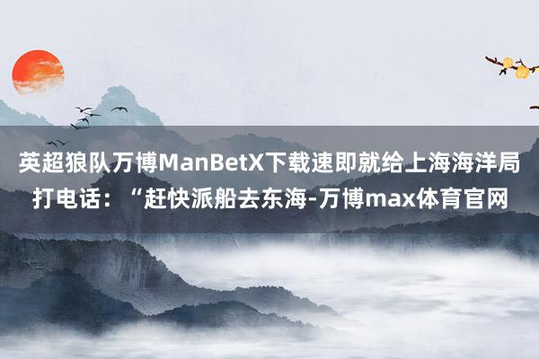 英超狼队万博ManBetX下载速即就给上海海洋局打电话：“赶快派船去东海-万博max体育官网