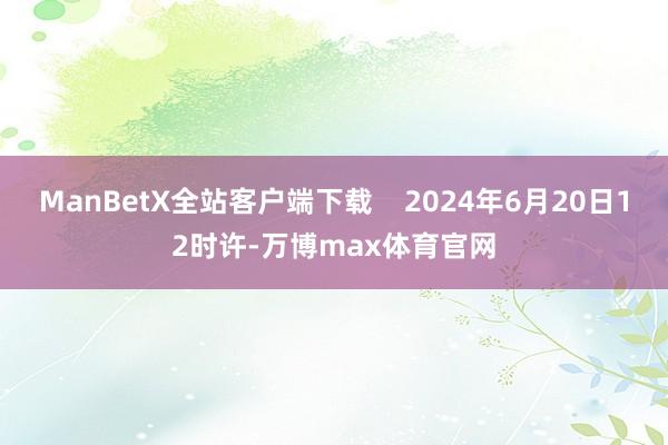 ManBetX全站客户端下载    2024年6月20日12时许-万博max体育官网