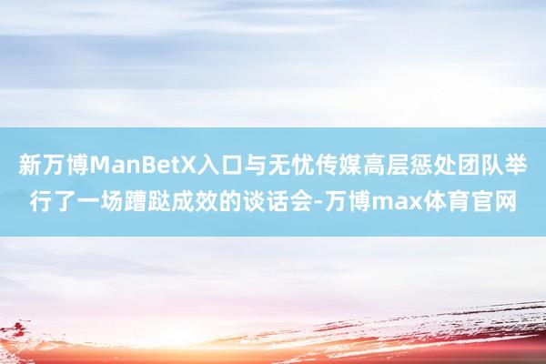 新万博ManBetX入口与无忧传媒高层惩处团队举行了一场蹧跶成效的谈话会-万博max体育官网