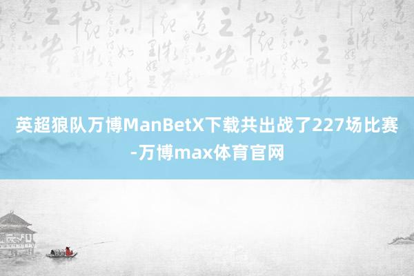 英超狼队万博ManBetX下载共出战了227场比赛-万博max体育官网