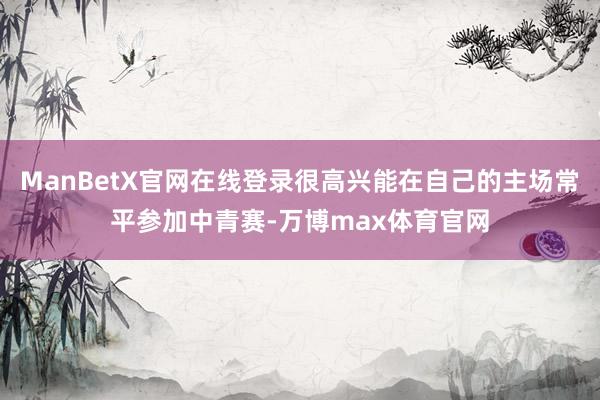 ManBetX官网在线登录很高兴能在自己的主场常平参加中青赛-万博max体育官网