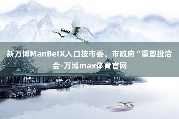 新万博ManBetX入口按市委、市政府“重塑投洽会-万博max体育官网