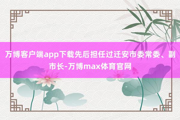 万博客户端app下载先后担任过迁安市委常委、副市长-万博max体育官网