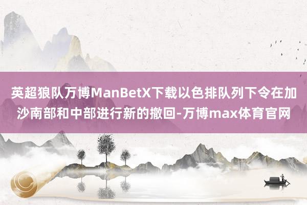 英超狼队万博ManBetX下载以色排队列下令在加沙南部和中部进行新的撤回-万博max体育官网