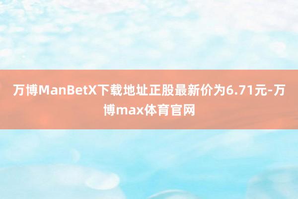 万博ManBetX下载地址正股最新价为6.71元-万博max体育官网