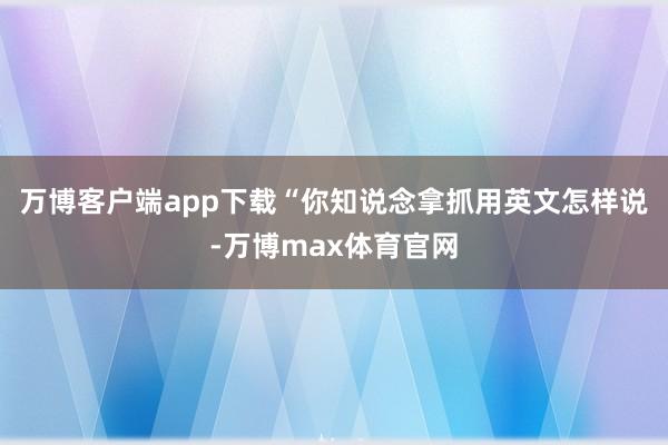 万博客户端app下载“你知说念拿抓用英文怎样说-万博max体育官网