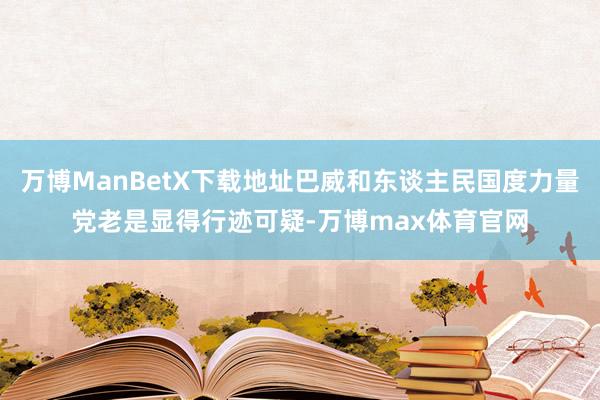 万博ManBetX下载地址巴威和东谈主民国度力量党老是显得行迹可疑-万博max体育官网