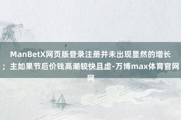 ManBetX网页版登录注册并未出现显然的增长；主如果节后价钱高潮较快且虚-万博max体育官网