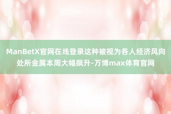 ManBetX官网在线登录这种被视为各人经济风向处所金属本周大幅飙升-万博max体育官网