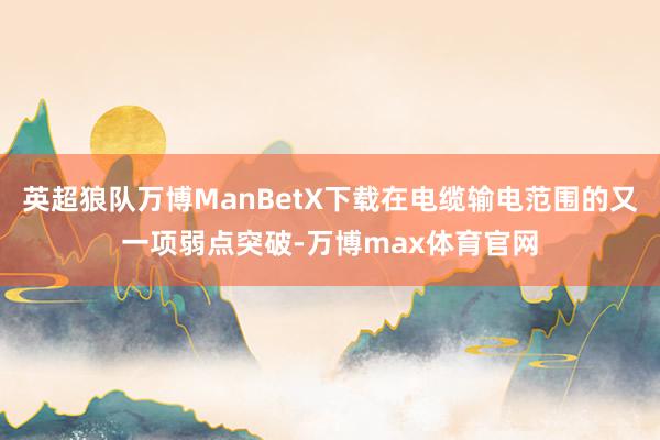 英超狼队万博ManBetX下载在电缆输电范围的又一项弱点突破-万博max体育官网