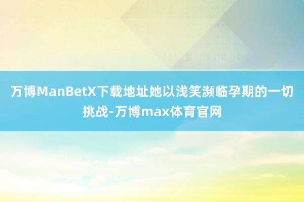 万博ManBetX下载地址她以浅笑濒临孕期的一切挑战-万博max体育官网