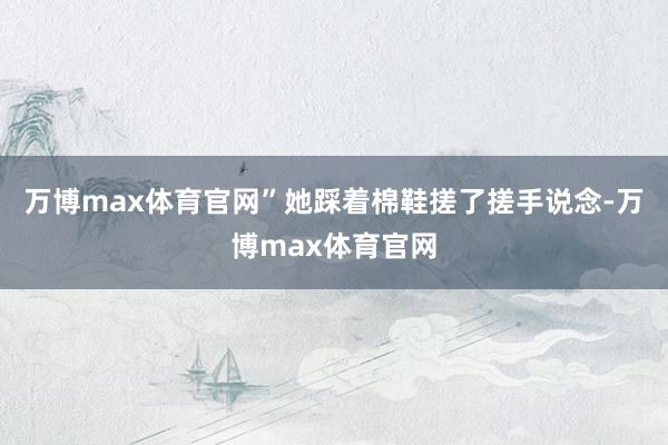 万博max体育官网”她踩着棉鞋搓了搓手说念-万博max体育官网