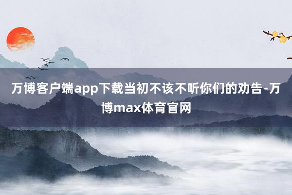 万博客户端app下载当初不该不听你们的劝告-万博max体育官网