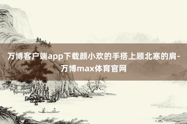 万博客户端app下载颜小欢的手搭上顾北寒的肩-万博max体育官网