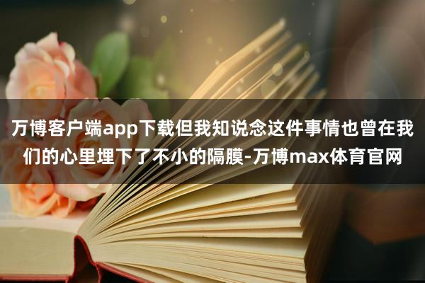 万博客户端app下载但我知说念这件事情也曾在我们的心里埋下了不小的隔膜-万博max体育官网