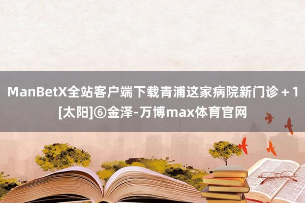 ManBetX全站客户端下载青浦这家病院新门诊＋1[太阳]⑥金泽-万博max体育官网