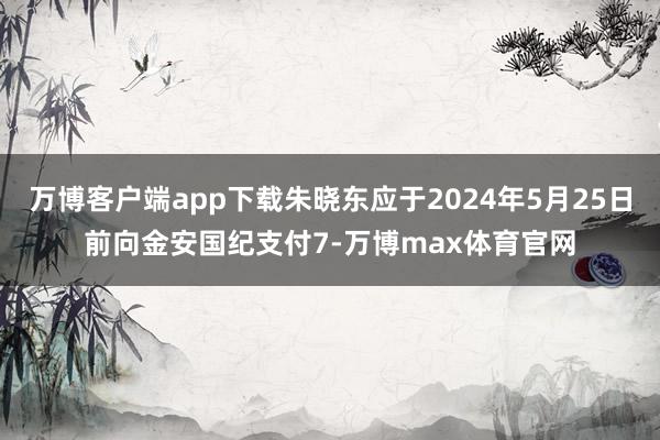 万博客户端app下载朱晓东应于2024年5月25日前向金安国纪支付7-万博max体育官网