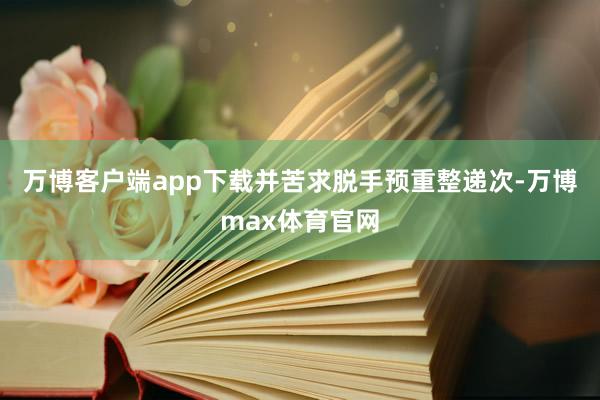 万博客户端app下载并苦求脱手预重整递次-万博max体育官网