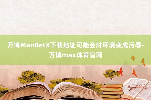 万博ManBetX下载地址可能会对环境变成污辱-万博max体育官网