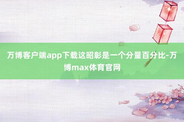 万博客户端app下载这昭彰是一个分量百分比-万博max体育官网