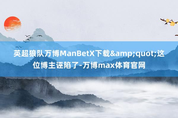 英超狼队万博ManBetX下载&quot;这位博主诬陷了-万博max体育官网