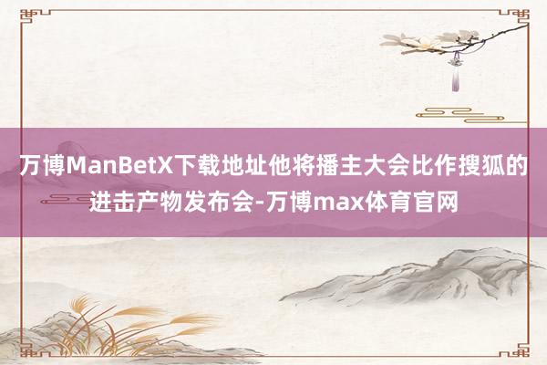 万博ManBetX下载地址他将播主大会比作搜狐的进击产物发布会-万博max体育官网