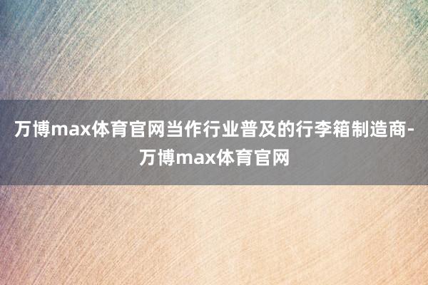 万博max体育官网当作行业普及的行李箱制造商-万博max体育官网